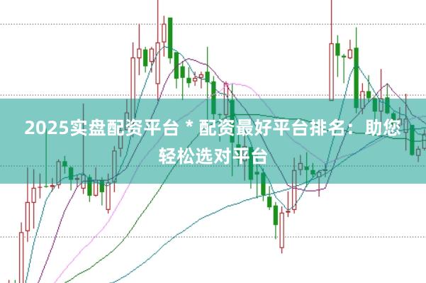 2025实盘配资平台 * 配资最好平台排名：助您轻松选对平台
