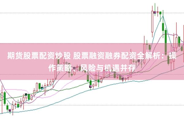 期货股票配资炒股 股票融资融券配资全解析：操作策略、风险与机遇并存