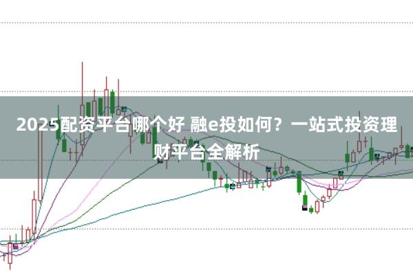2025配资平台哪个好 融e投如何？一站式投资理财平台全解析