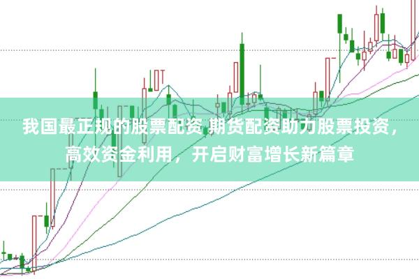 我国最正规的股票配资 期货配资助力股票投资，高效资金利用，开启财富增长新篇章