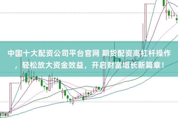中国十大配资公司平台官网 期货配资高杠杆操作，轻松放大资金效益，开启财富增长新篇章！