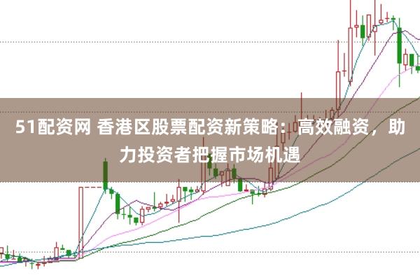 51配资网 香港区股票配资新策略：高效融资，助力投资者把握市场机遇