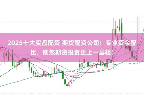 2025十大实盘配资 期货配资公司：专业资金配比，助您期货投资更上一层楼！