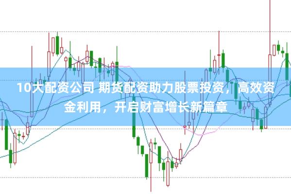 10大配资公司 期货配资助力股票投资，高效资金利用，开启财富增长新篇章