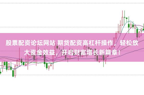 股票配资论坛网站 期货配资高杠杆操作，轻松放大资金效益，开启财富增长新篇章！