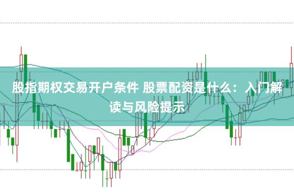股指期权交易开户条件 股票配资是什么：入门解读与风险提示