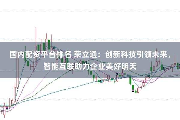 国内配资平台排名 荣立通:创新科技引领未来,智能互联助力企业美好明天