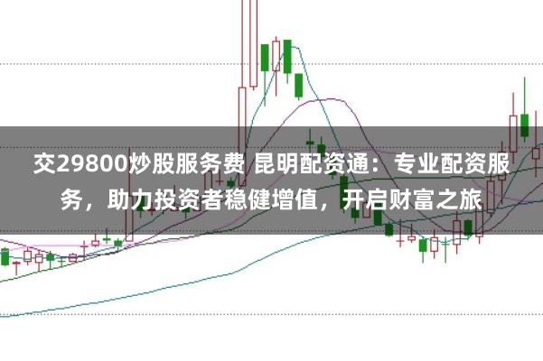 交29800炒股服务费 昆明配资通:专业配资服务,助力投资者稳健增值,开启财富之旅