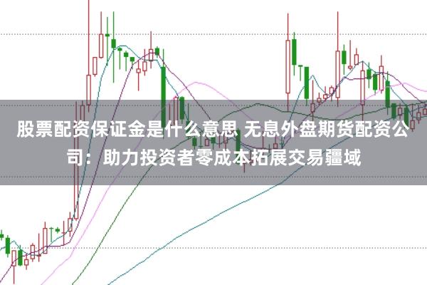 股票配资保证金是什么意思 无息外盘期货配资公司：助力投资者零成本拓展交易疆域
