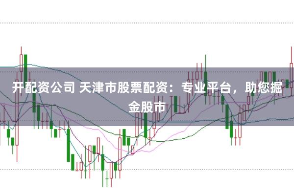 开配资公司 天津市股票配资：专业平台，助您掘金股市