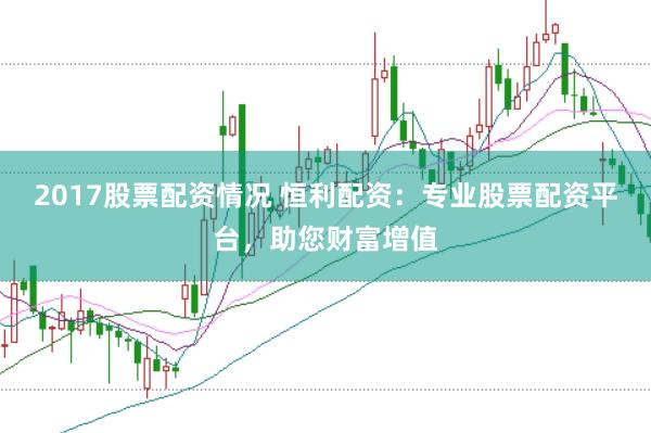 2017股票配资情况 恒利配资：专业股票配资平台，助您财富增值