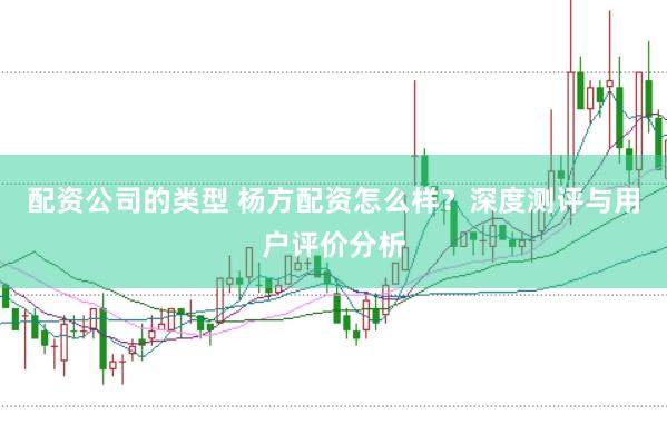 配资公司的类型 杨方配资怎么样？深度测评与用户评价分析