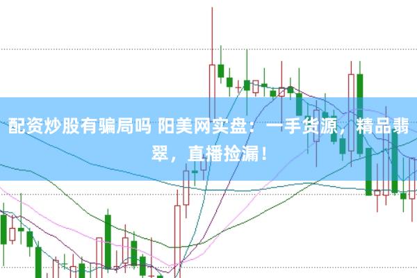 配资炒股有骗局吗 阳美网实盘：一手货源，精品翡翠，直播捡漏！