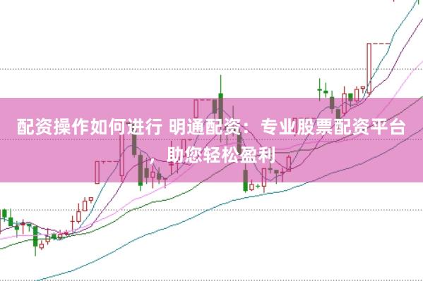配资操作如何进行 明通配资：专业股票配资平台，助您轻松盈利