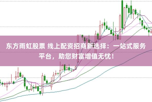东方雨虹股票 线上配资招商新选择：一站式服务平台，助您财富增值无忧！