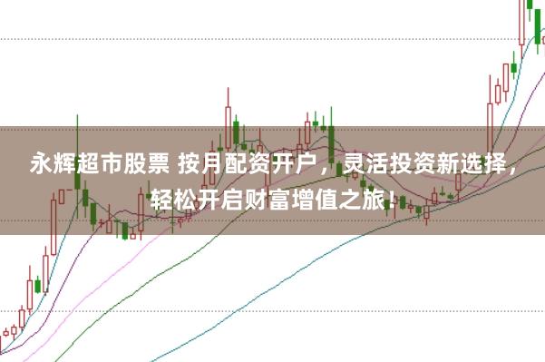 永辉超市股票 按月配资开户，灵活投资新选择，轻松开启财富增值之旅！