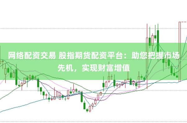网络配资交易 股指期货配资平台：助您把握市场先机，实现财富增值