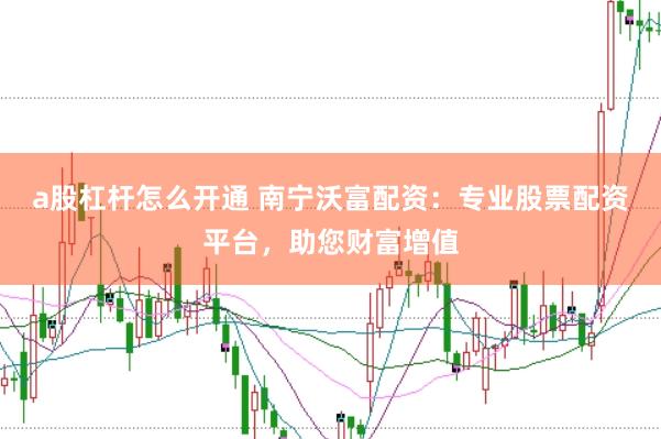 a股杠杆怎么开通 南宁沃富配资：专业股票配资平台，助您财富增值