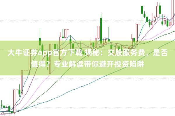 大牛证券app官方下载 揭秘：交股服务费，是否值得？专业解读带你避开投资陷阱