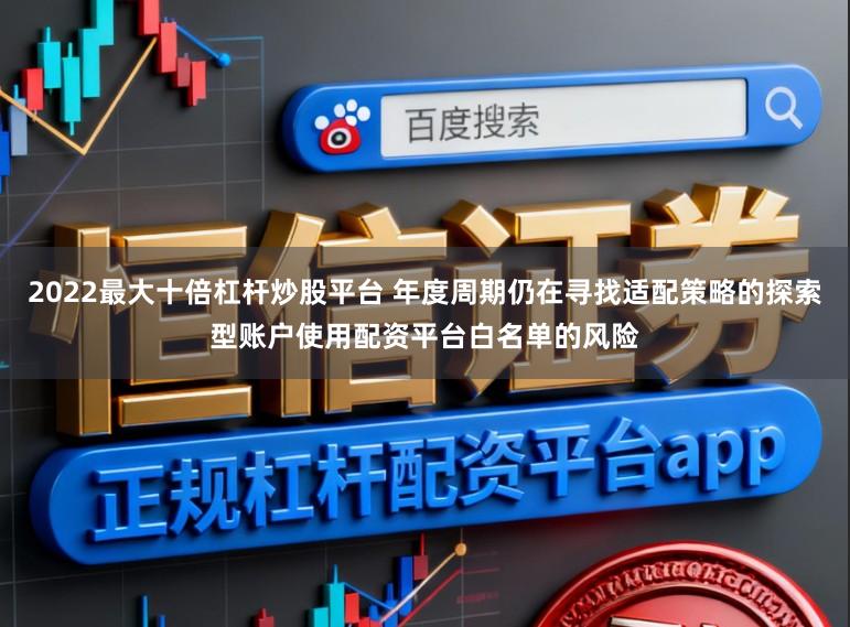 2022最大十倍杠杆炒股平台 年度周期仍在寻找适配策略的探索型账户使用配资平台白名单的风险