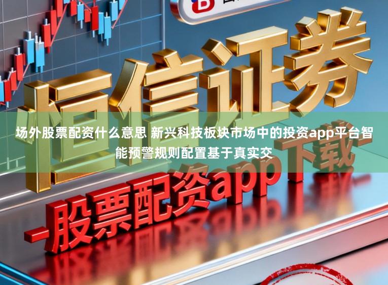 场外股票配资什么意思 新兴科技板块市场中的投资app平台智能预警规则配置基于真实交