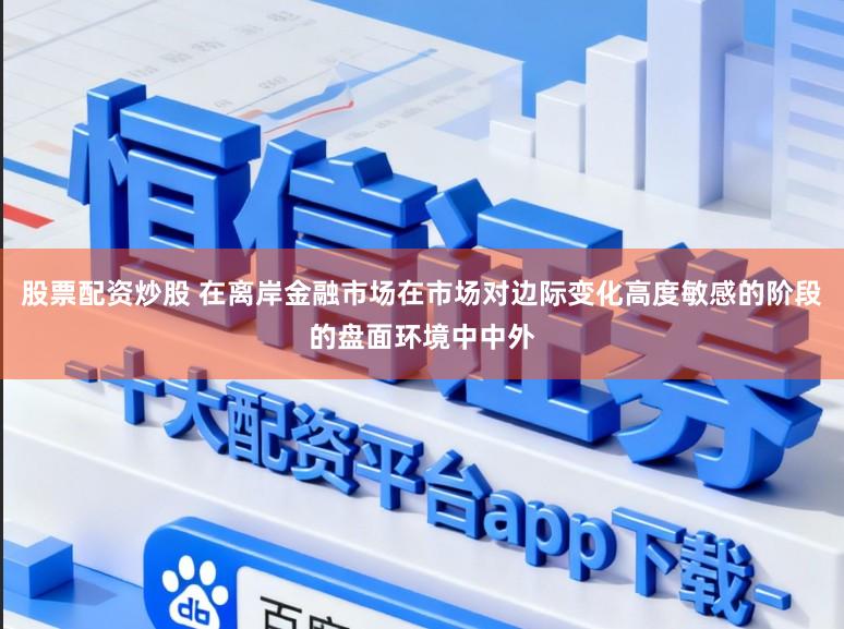 股票配资炒股 在离岸金融市场在市场对边际变化高度敏感的阶段的盘面环境中中外