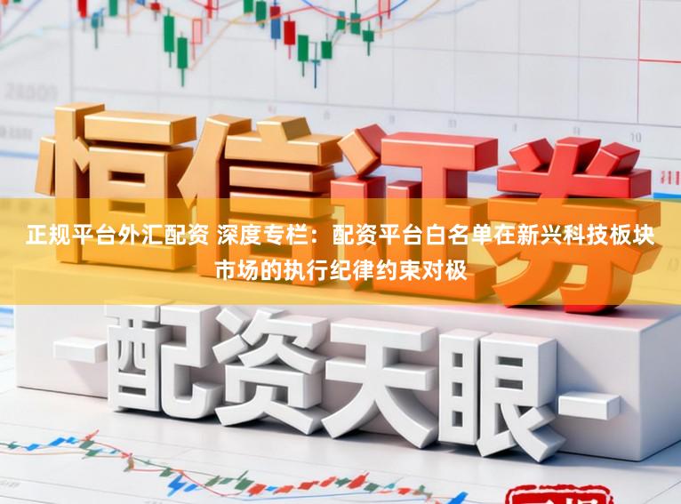 正规平台外汇配资 深度专栏：配资平台白名单在新兴科技板块市场的执行纪律约束对极