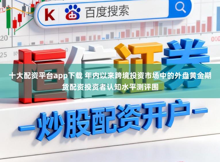 十大配资平台app下载 年内以来跨境投资市场中的外盘黄金期货配资投资者认知水平测评围