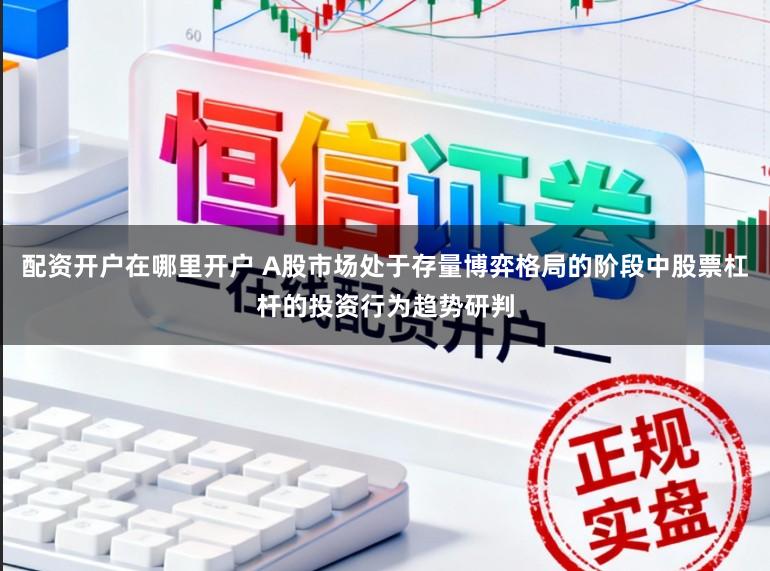 配资开户在哪里开户 A股市场处于存量博弈格局的阶段中股票杠杆的投资行为趋势研判