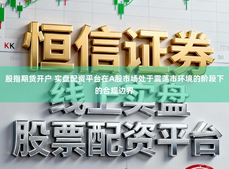 股指期货开户 实盘配资平台在A股市场处于震荡市环境的阶段下的合规边界