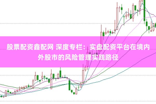 股票配资鑫配网 深度专栏：实盘配资平台在境内外股市的风险管理实践路径