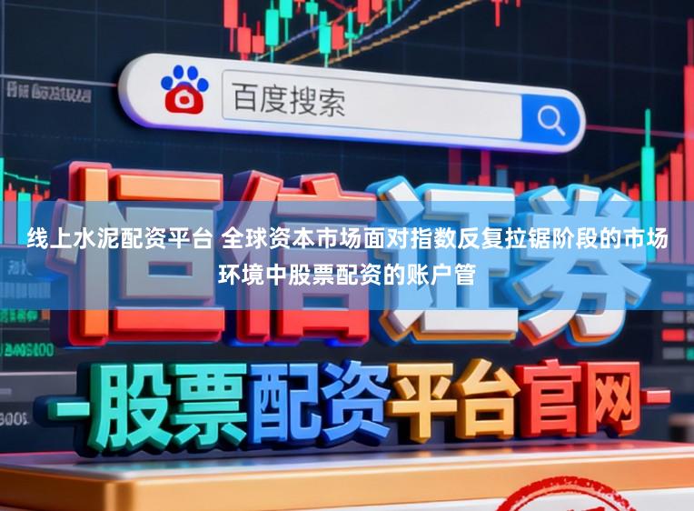线上水泥配资平台 全球资本市场面对指数反复拉锯阶段的市场环境中股票配资的账户管