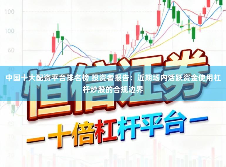 中国十大配资平台排名榜 投资者报告：近期场内活跃资金使用杠杆炒股的合规边界